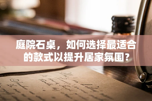 庭院石桌，如何选择最适合的款式以提升居家氛围？