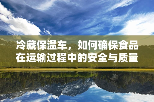 冷藏保温车，如何确保食品在运输过程中的安全与质量？