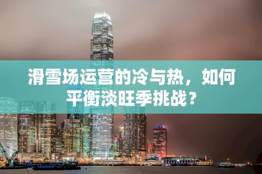 滑雪场运营的冷与热，如何平衡淡旺季挑战？