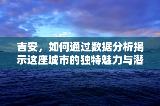 吉安，如何通过数据分析揭示这座城市的独特魅力与潜力？
