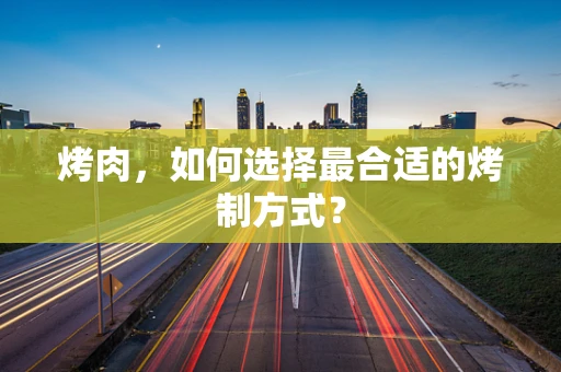 烤肉，如何选择最合适的烤制方式？