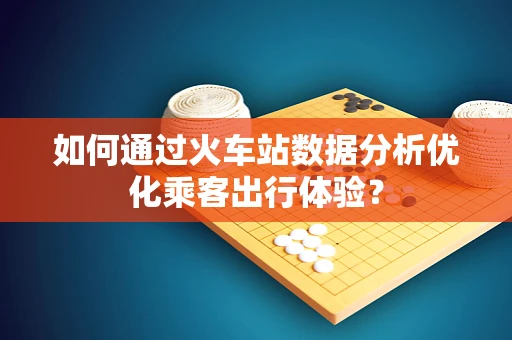 如何通过火车站数据分析优化乘客出行体验？
