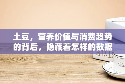 土豆，营养价值与消费趋势的背后，隐藏着怎样的数据秘密？