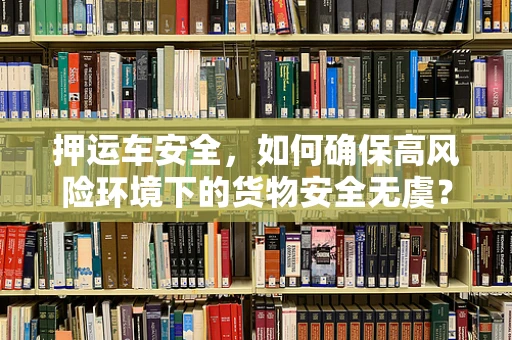 押运车安全，如何确保高风险环境下的货物安全无虞？