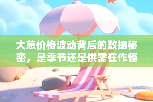 大葱价格波动背后的数据秘密，是季节还是供需在作怪？