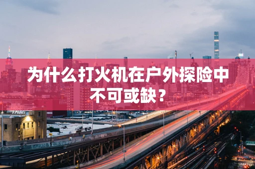 为什么打火机在户外探险中不可或缺？