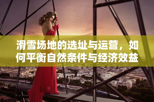 滑雪场地的选址与运营，如何平衡自然条件与经济效益？