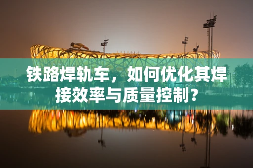 铁路焊轨车，如何优化其焊接效率与质量控制？