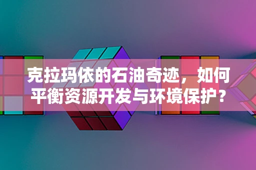 克拉玛依的石油奇迹，如何平衡资源开发与环境保护？