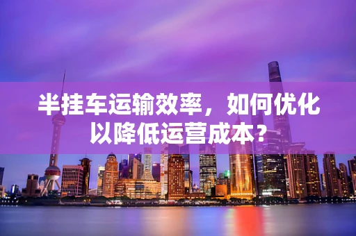 半挂车运输效率，如何优化以降低运营成本？