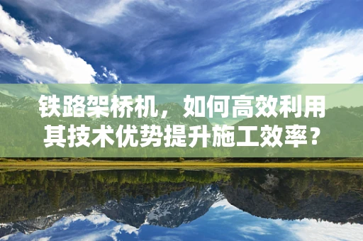 铁路架桥机，如何高效利用其技术优势提升施工效率？