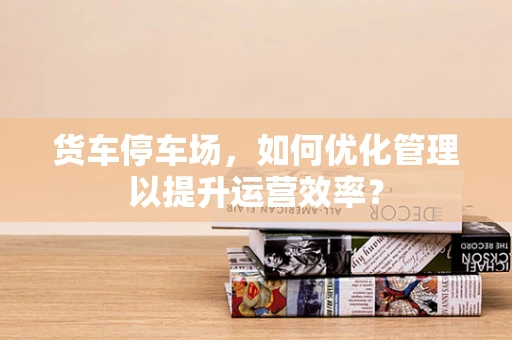 货车停车场，如何优化管理以提升运营效率？