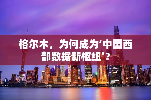 格尔木，为何成为‘中国西部数据新枢纽’？