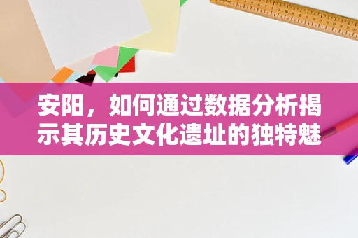 安阳，如何通过数据分析揭示其历史文化遗址的独特魅力？