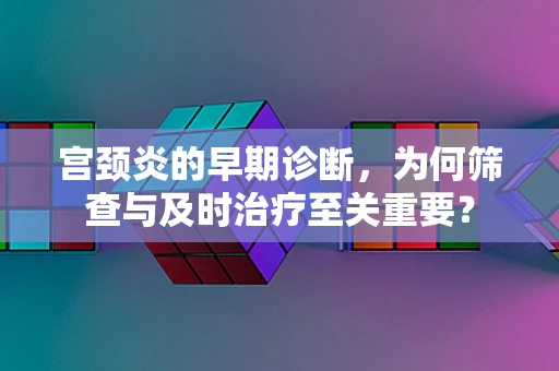 宫颈炎的早期诊断，为何筛查与及时治疗至关重要？