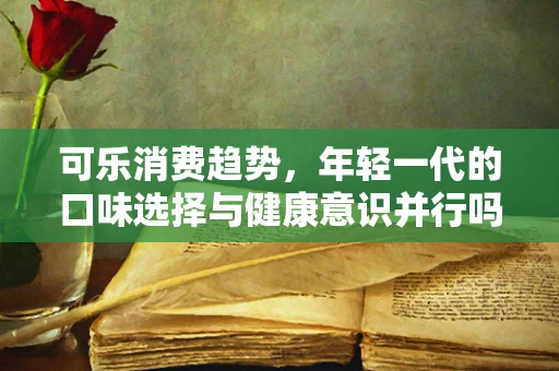 可乐消费趋势，年轻一代的口味选择与健康意识并行吗？