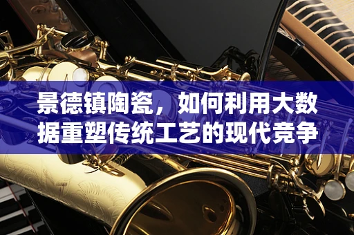 景德镇陶瓷，如何利用大数据重塑传统工艺的现代竞争力？