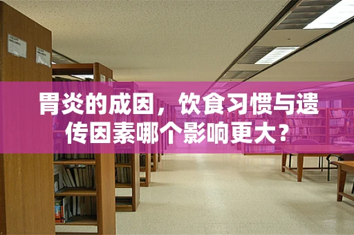 胃炎的成因，饮食习惯与遗传因素哪个影响更大？
