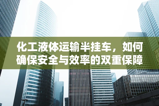 化工液体运输半挂车，如何确保安全与效率的双重保障？