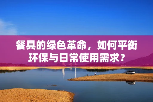餐具的绿色革命，如何平衡环保与日常使用需求？
