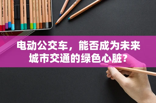 电动公交车，能否成为未来城市交通的绿色心脏？