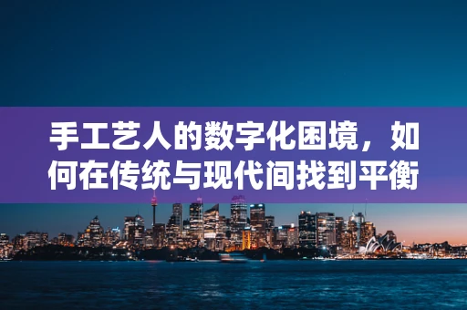手工艺人的数字化困境，如何在传统与现代间找到平衡？