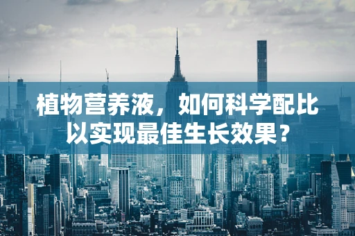 植物营养液，如何科学配比以实现最佳生长效果？