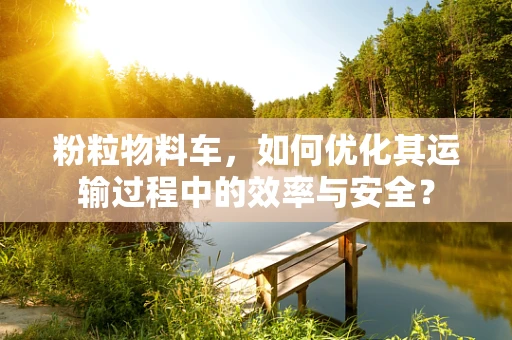 粉粒物料车，如何优化其运输过程中的效率与安全？