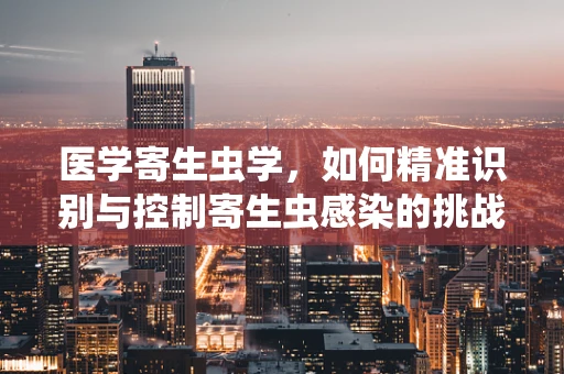 医学寄生虫学，如何精准识别与控制寄生虫感染的挑战？