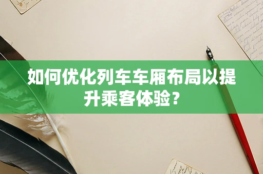 如何优化列车车厢布局以提升乘客体验？