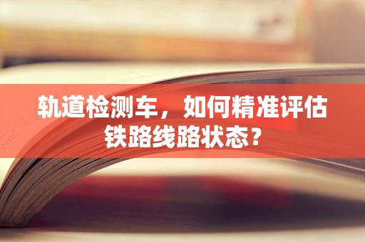 轨道检测车，如何精准评估铁路线路状态？