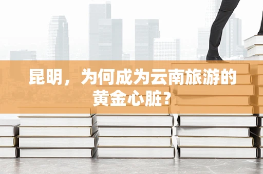 昆明，为何成为云南旅游的黄金心脏？