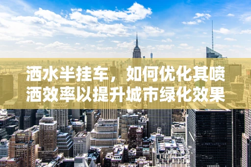 洒水半挂车，如何优化其喷洒效率以提升城市绿化效果？
