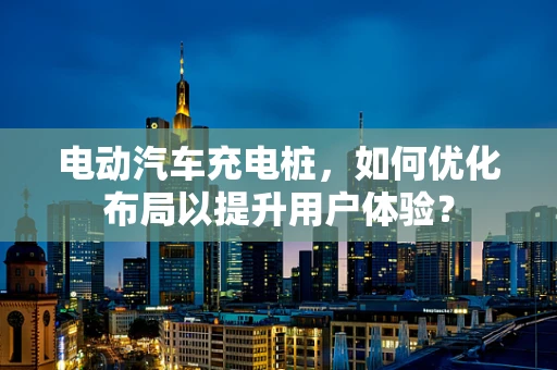 电动汽车充电桩，如何优化布局以提升用户体验？