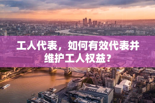 工人代表，如何有效代表并维护工人权益？