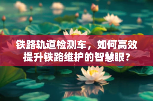 铁路轨道检测车，如何高效提升铁路维护的智慧眼？
