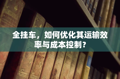 全挂车，如何优化其运输效率与成本控制？