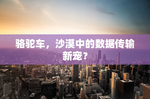 骆驼车，沙漠中的数据传输新宠？