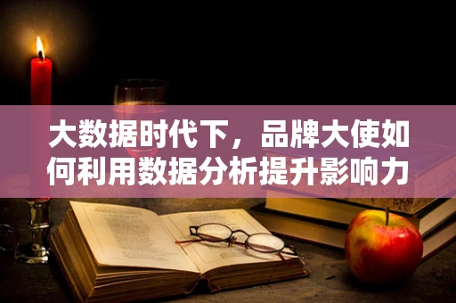 大数据时代下，品牌大使如何利用数据分析提升影响力？