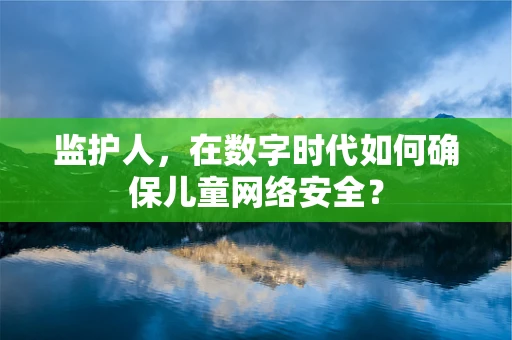 监护人，在数字时代如何确保儿童网络安全？