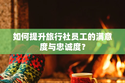 如何提升旅行社员工的满意度与忠诚度？