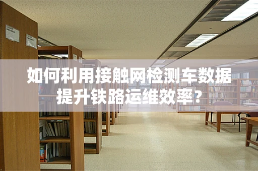 如何利用接触网检测车数据提升铁路运维效率？
