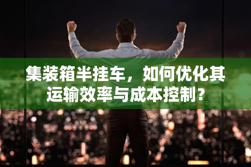 集装箱半挂车，如何优化其运输效率与成本控制？