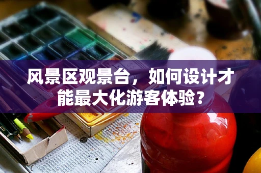 风景区观景台，如何设计才能最大化游客体验？
