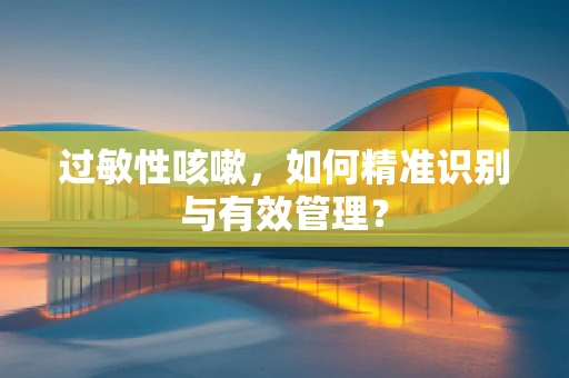 过敏性咳嗽，如何精准识别与有效管理？