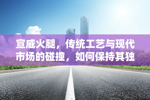 宣威火腿，传统工艺与现代市场的碰撞，如何保持其独特魅力？