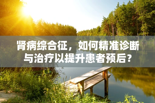 肾病综合征，如何精准诊断与治疗以提升患者预后？