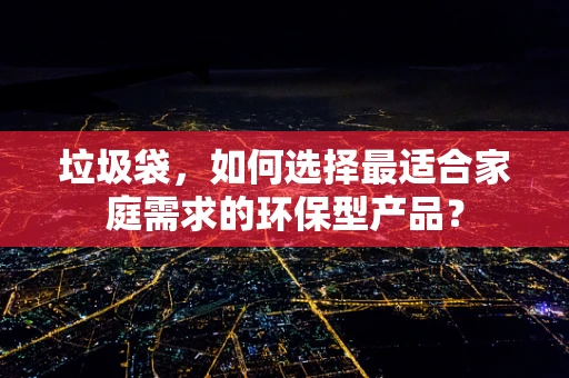 垃圾袋，如何选择最适合家庭需求的环保型产品？