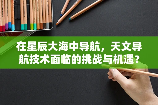 在星辰大海中导航，天文导航技术面临的挑战与机遇？