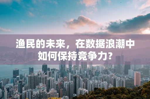 渔民的未来，在数据浪潮中如何保持竞争力？